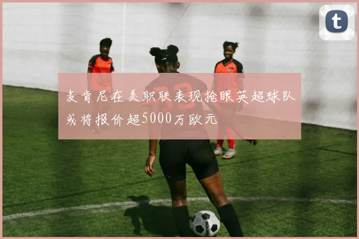 麦肯尼在美职联表现抢眼英超球队或将报价超5000万欧元